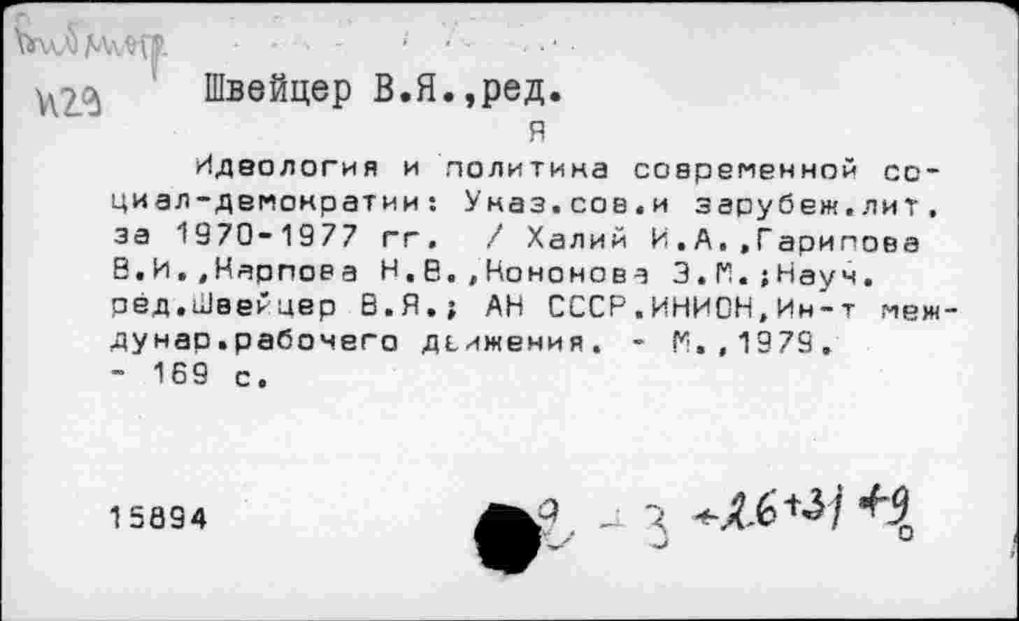 ﻿Швейцер В.Я.,ред.
я
Идеология и политика современной социал-демократии: Уназ.сов.и зарубеж.лит. за 1970-1977 гг.	/ Халий И.А,.Гарипова
8.И.,Карпов а Н.8.,Кононова З.Н.;Науч. рёд,Швейцер В.Я.; АН СССР.ИНИОН,Ин-т меж дунар.рабочего движения. - П.,1979.
- 169 с.
15894
